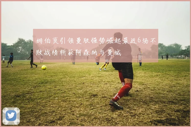 姆伯莫引领曼联强势崛起最近6场不败战绩斩获阿森纳与曼城
