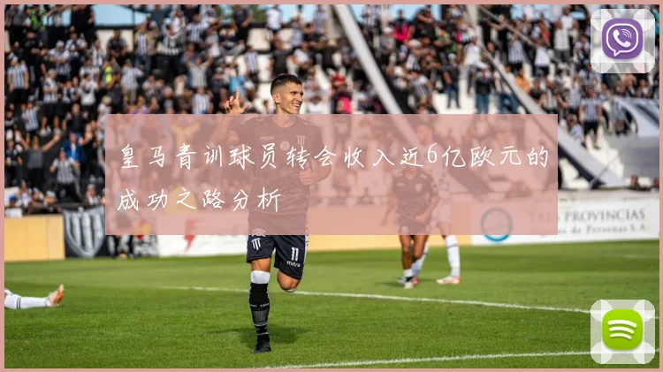皇马青训球员转会收入近6亿欧元的成功之路分析