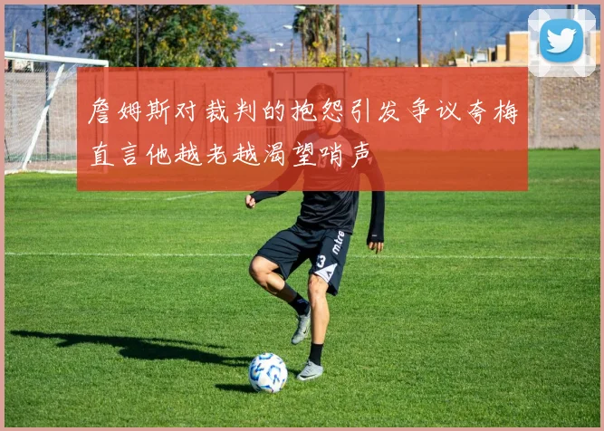 詹姆斯对裁判的抱怨引发争议夸梅直言他越老越渴望哨声