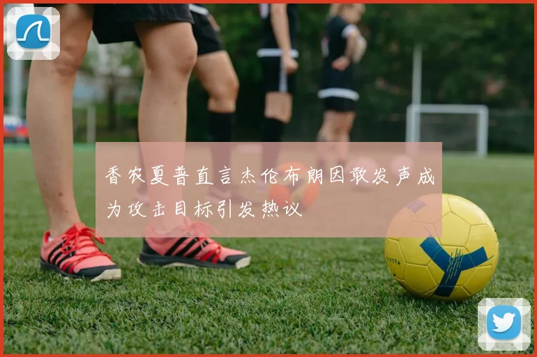 香农夏普直言杰伦布朗因敢发声成为攻击目标引发热议