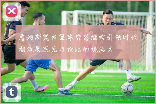 詹姆斯凭借篮球智慧继续引领时代潮流展现无与伦比的统治力