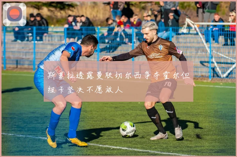 斯基拉透露曼联切尔西争夺霍尔但纽卡坚决不愿放人