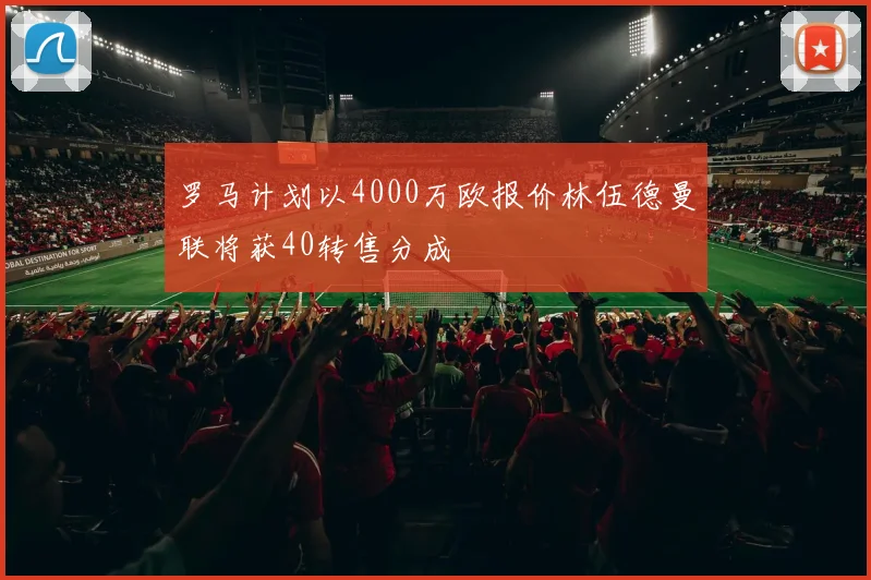 罗马计划以4000万欧报价林伍德曼联将获40转售分成