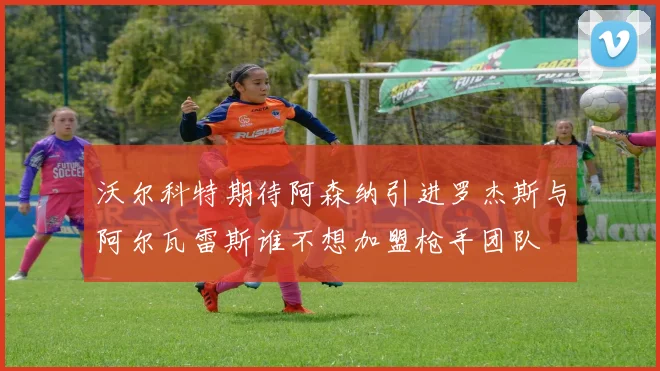 沃尔科特期待阿森纳引进罗杰斯与阿尔瓦雷斯谁不想加盟枪手团队
