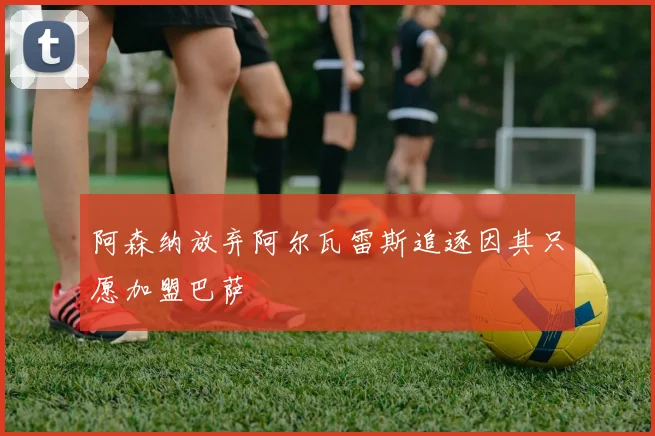 阿森纳放弃阿尔瓦雷斯追逐因其只愿加盟巴萨