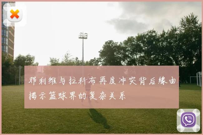 邓利维与拉科布再度冲突背后缘由揭示篮球界的复杂关系