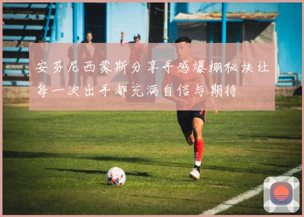 安芬尼西蒙斯分享手感爆棚秘诀让每一次出手都充满自信与期待