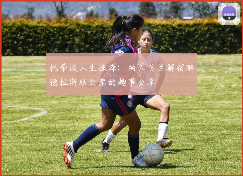 托蒂谈人生选择：纳因戈兰解宿醉德拉斯助打架的趣事分享