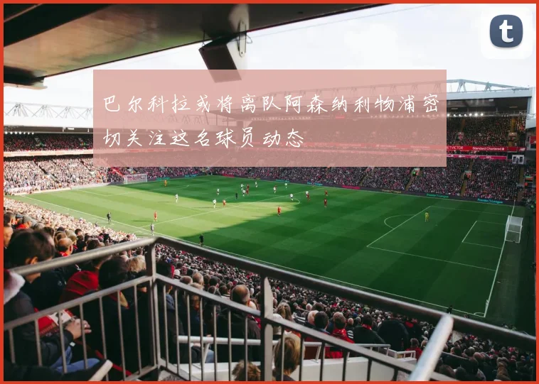 巴尔科拉或将离队阿森纳利物浦密切关注这名球员动态