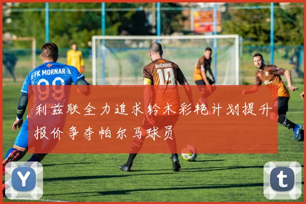 利兹联全力追求铃木彩艳计划提升报价争夺帕尔马球员