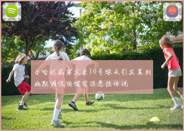 小哈达威穿父亲10号球衣引发莱利幽默调侃场馆穹顶悬挂传说