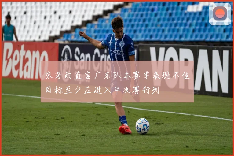 朱芳雨直言广东队本赛季表现不佳目标至少应进入半决赛行列