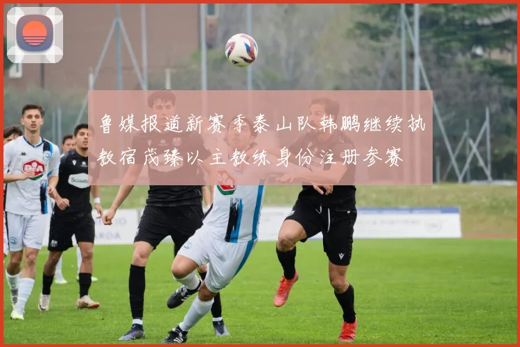 鲁媒报道新赛季泰山队韩鹏继续执教宿茂臻以主教练身份注册参赛