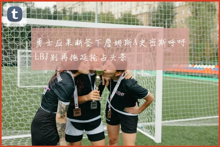 勇士应果断签下詹姆斯A史密斯呼吁LBJ别再拖延抢占头条