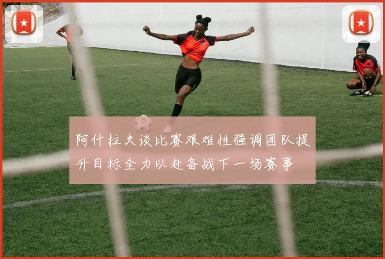 阿什拉夫谈比赛艰难性强调团队提升目标全力以赴备战下一场赛事