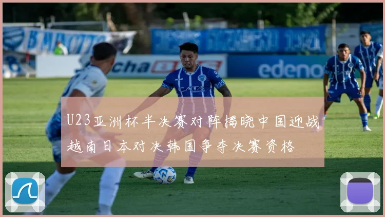 U23亚洲杯半决赛对阵揭晓中国迎战越南日本对决韩国争夺决赛资格