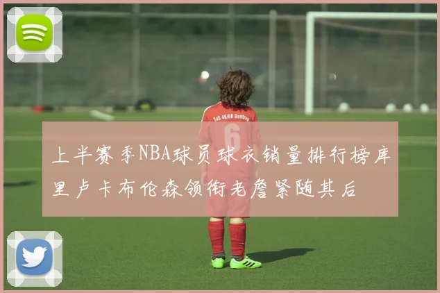 上半赛季NBA球员球衣销量排行榜库里卢卡布伦森领衔老詹紧随其后