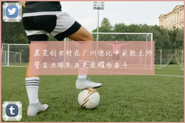 晨星创尔特在广州德比中获胜主帅誓言为球队历史荣耀而奋斗