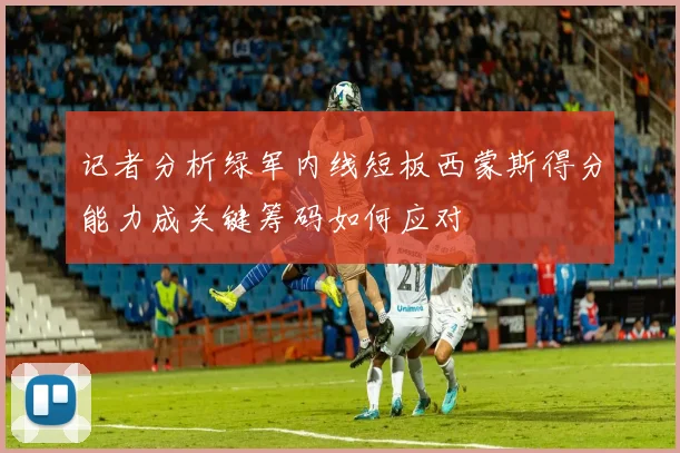 记者分析绿军内线短板西蒙斯得分能力成关键筹码如何应对