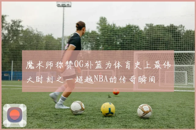 魔术师称赞OG补篮为体育史上最伟大时刻之一超越NBA的传奇瞬间