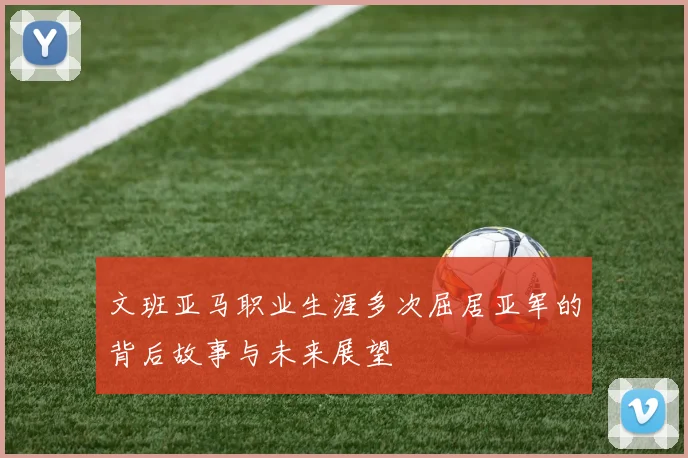 文班亚马职业生涯多次屈居亚军的背后故事与未来展望