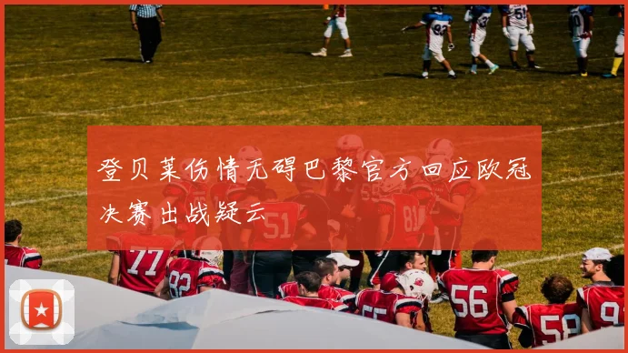 登贝莱伤情无碍巴黎官方回应欧冠决赛出战疑云