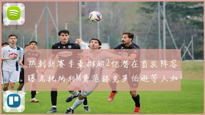 热刺新赛季豪掷超2亿潜在首发阵容曝光托纳利M费范赫克罗伯逊等人加盟