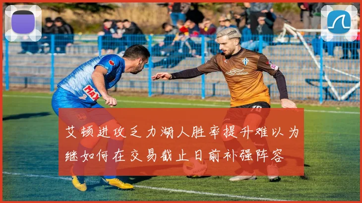 艾顿进攻乏力湖人胜率提升难以为继如何在交易截止日前补强阵容