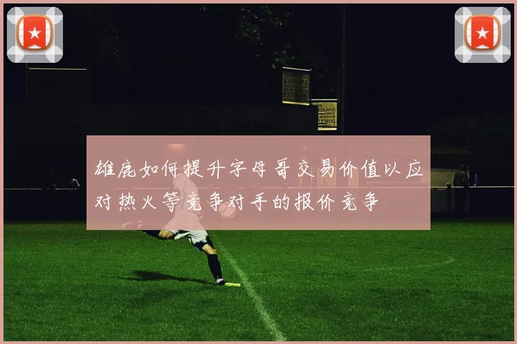 雄鹿如何提升字母哥交易价值以应对热火等竞争对手的报价竞争